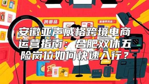 安徽亚声威格跨境电商运营指南：合肥双休五险岗位如何快速入行？