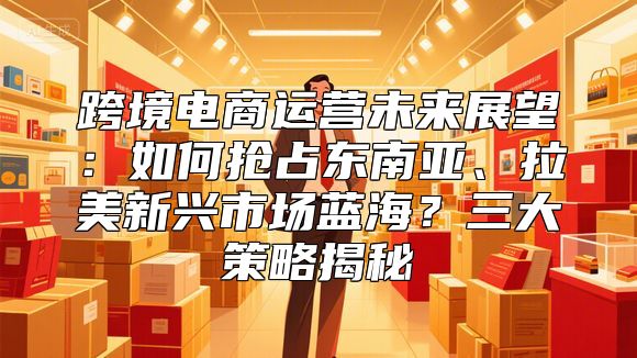 跨境电商运营未来展望:如何抢占东南亚、拉美新兴市场蓝海?三大策略揭秘