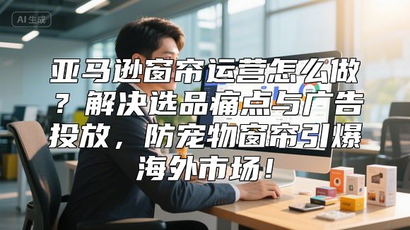 亚马逊窗帘运营怎么做？解决选品痛点与广告投放，防宠物窗帘引爆海外市场！