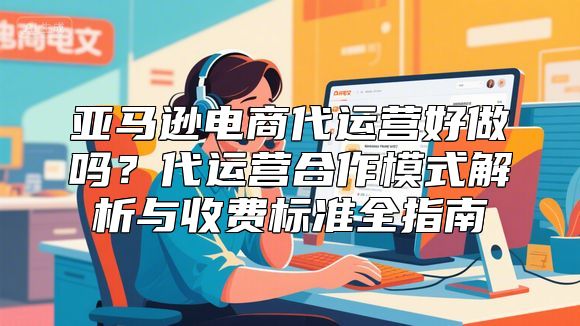 亚马逊电商代运营好做吗？代运营合作模式解析与收费标准全指南
