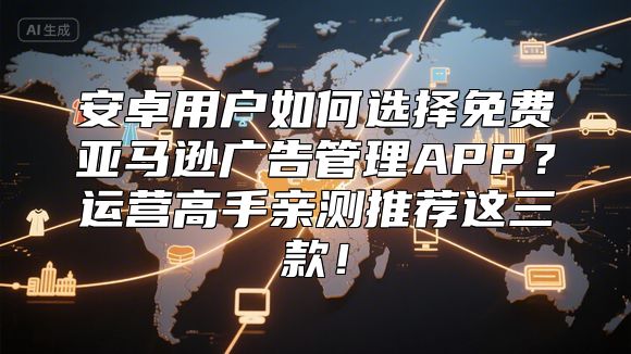 安卓用户如何选择免费亚马逊广告管理APP？运营高手亲测推荐这三款！