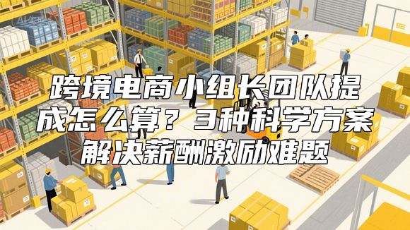 跨境电商小组长团队提成怎么算？3种科学方案解决薪酬激励难题