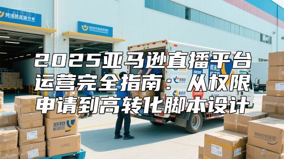 2025亚马逊直播平台运营完全指南：从权限申请到高转化脚本设计