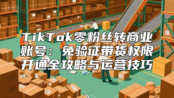 TikTok零粉丝转商业账号：免验证带货权限开通全攻略与运营技巧