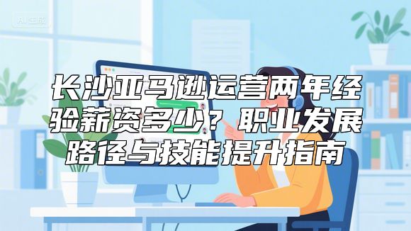 长沙亚马逊运营两年经验薪资多少？职业发展路径与技能提升指南