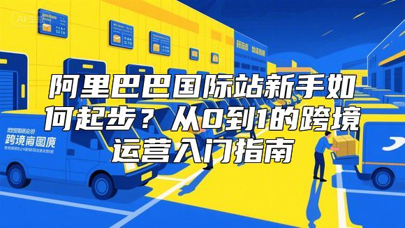 阿里巴巴国际站新手如何起步？从0到1的跨境运营入门指南