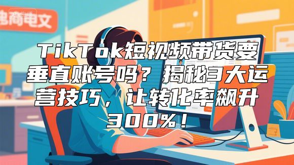 TikTok短视频带货要垂直账号吗？揭秘3大运营技巧，让转化率飙升300%！