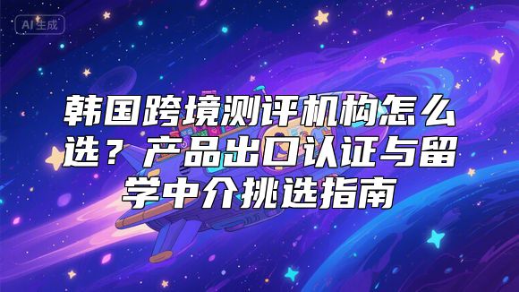 韩国跨境测评机构怎么选？产品出口认证与留学中介挑选指南
