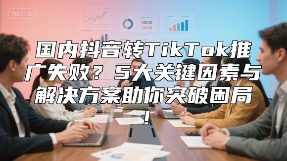 国内抖音转TikTok推广失败？5大关键因素与解决方案助你突破困局！