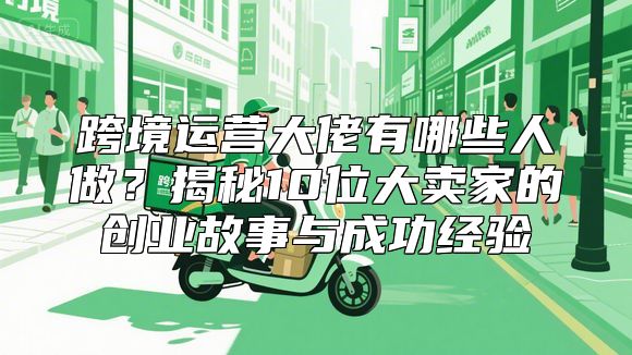 跨境运营大佬有哪些人做？揭秘10位大卖家的创业故事与成功经验