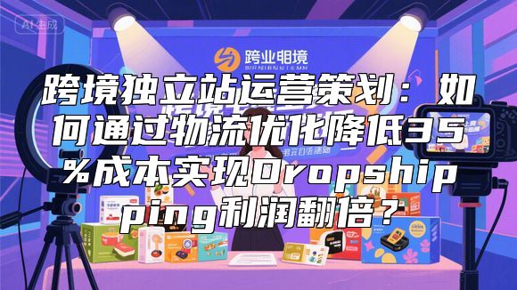 跨境独立站运营策划：如何通过物流优化降低35%成本实现Dropshipping利润翻倍？