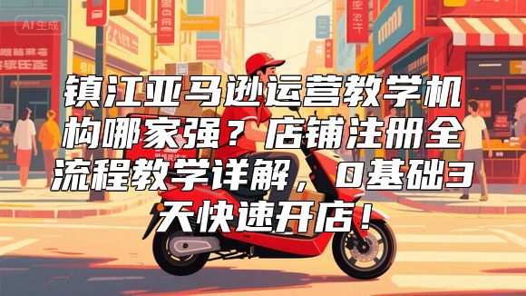 镇江亚马逊运营教学机构哪家强？店铺注册全流程教学详解，0基础3天快速开店！