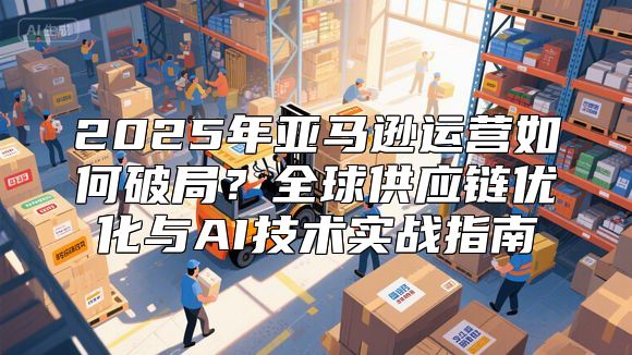 2025年亚马逊运营如何破局？全球供应链优化与AI技术实战指南