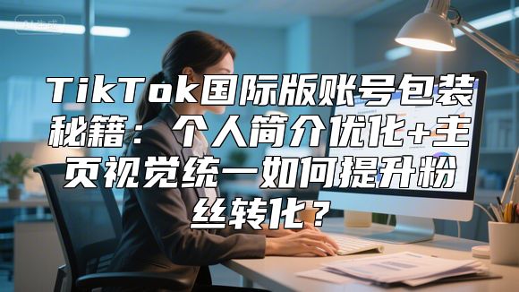 TikTok国际版账号包装秘籍：个人简介优化+主页视觉统一如何提升粉丝转化？