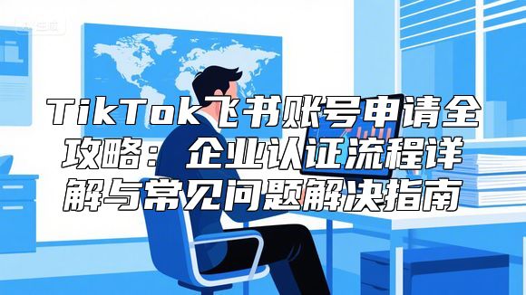TikTok飞书账号申请全攻略：企业认证流程详解与常见问题解决指南