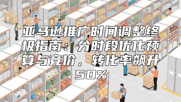 亚马逊推广时间调整终极指南：分时段优化预算与竞价，转化率飙升50%