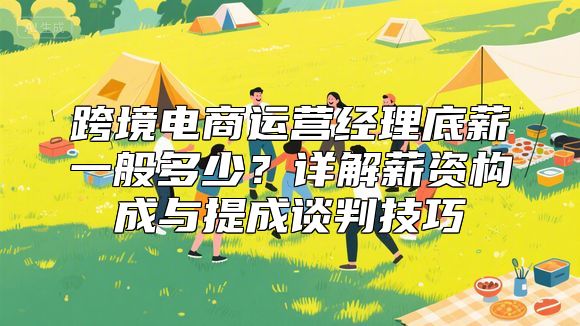 跨境电商运营经理底薪一般多少？详解薪资构成与提成谈判技巧