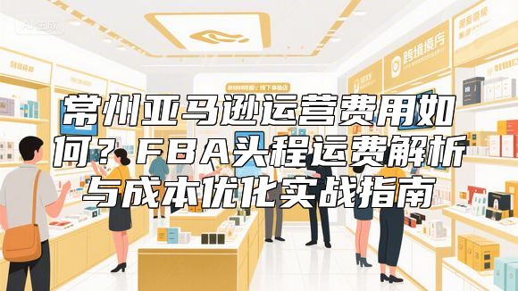 常州亚马逊运营费用如何？FBA头程运费解析与成本优化实战指南