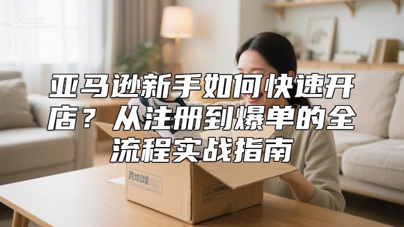 亚马逊新手如何快速开店？从注册到爆单的全流程实战指南