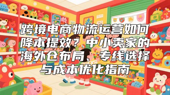 跨境电商物流运营如何降本提效？中小卖家的海外仓布局、专线选择与成本优化指南