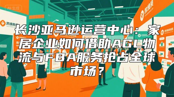 长沙亚马逊运营中心：家居企业如何借助AGL物流与FBA服务抢占全球市场？