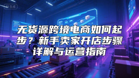 无货源跨境电商如何起步？新手卖家开店步骤详解与运营指南