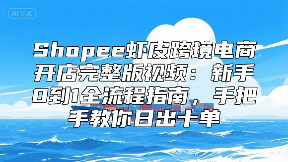 Shopee虾皮跨境电商开店完整版视频：新手0到1全流程指南，手把手教你日出十单