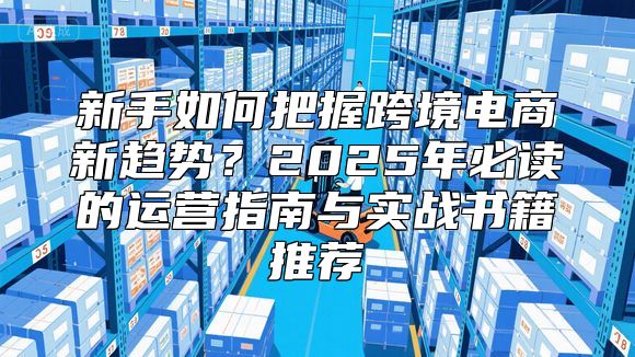 新手如何把握跨境电商新趋势？2025年必读的运营指南与实战书籍推荐