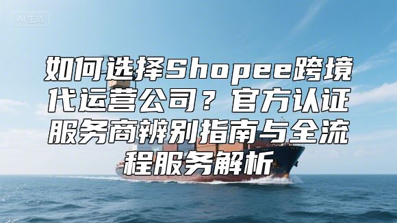 如何选择Shopee跨境代运营公司？官方认证服务商辨别指南与全流程服务解析