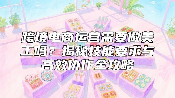 跨境电商运营需要做美工吗？揭秘技能要求与高效协作全攻略