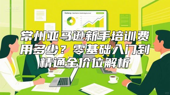 常州亚马逊新手培训费用多少？零基础入门到精通全价位解析