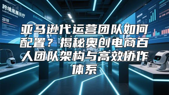 亚马逊代运营团队如何配置？揭秘奥创电商百人团队架构与高效协作体系