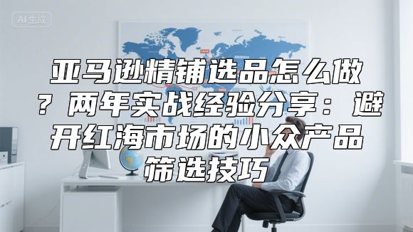 亚马逊精铺选品怎么做？两年实战经验分享：避开红海市场的小众产品筛选技巧