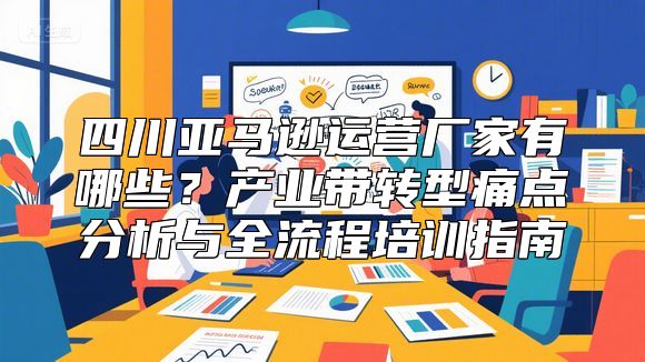 四川亚马逊运营厂家有哪些？产业带转型痛点分析与全流程培训指南