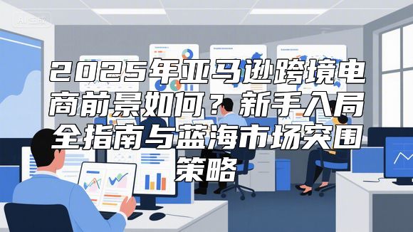 2025年亚马逊跨境电商前景如何？新手入局全指南与蓝海市场突围策略
