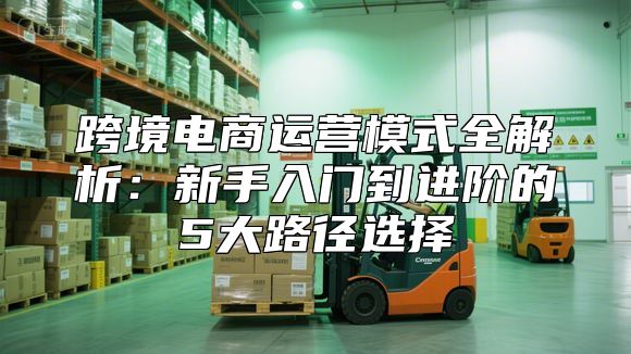 跨境电商运营模式全解析：新手入门到进阶的5大路径选择
