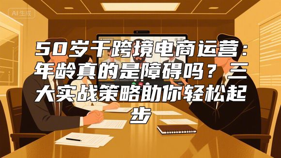 50岁干跨境电商运营：年龄真的是障碍吗？三大实战策略助你轻松起步
