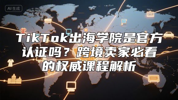 TikTok出海学院是官方认证吗？跨境卖家必看的权威课程解析