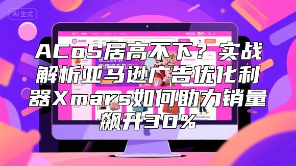 ACoS居高不下？实战解析亚马逊广告优化利器Xmars如何助力销量飙升30%