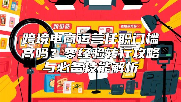 跨境电商运营任职门槛高吗？零经验转行攻略与必备技能解析