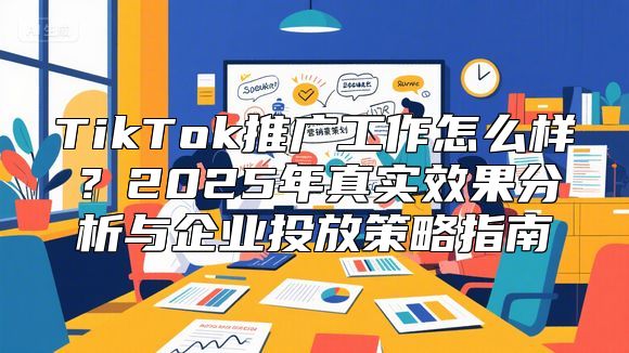 TikTok推广工作怎么样？2025年真实效果分析与企业投放策略指南