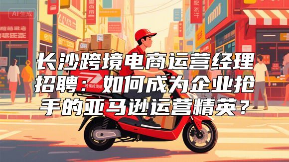 长沙跨境电商运营经理招聘：如何成为企业抢手的亚马逊运营精英？