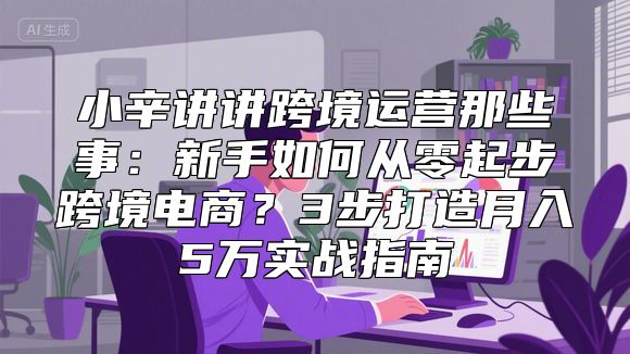 小辛讲讲跨境运营那些事：新手如何从零起步跨境电商？3步打造月入5万实战指南
