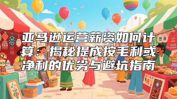 亚马逊运营薪资如何计算：揭秘提成按毛利或净利的优劣与避坑指南