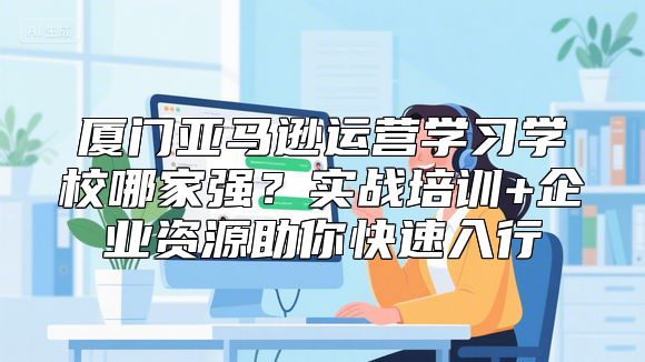 厦门亚马逊运营学习学校哪家强？实战培训+企业资源助你快速入行