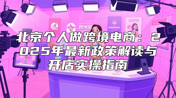 北京个人做跨境电商：2025年最新政策解读与开店实操指南