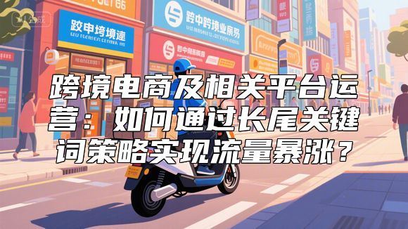 跨境电商及相关平台运营：如何通过长尾关键词策略实现流量暴涨？
