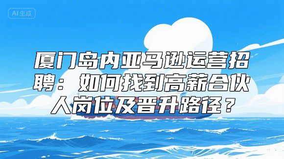 厦门岛内亚马逊运营招聘：如何找到高薪合伙人岗位及晋升路径？