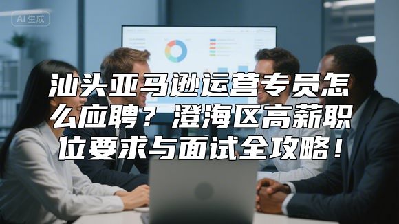 汕头亚马逊运营专员怎么应聘？澄海区高薪职位要求与面试全攻略！