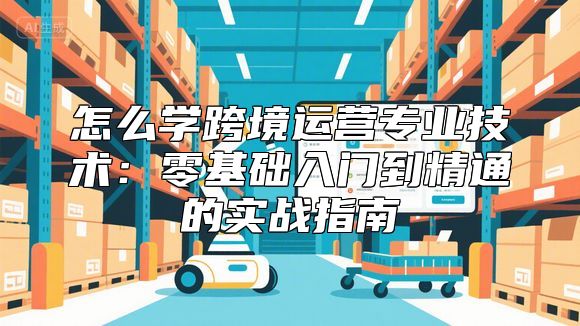 怎么学跨境运营专业技术：零基础入门到精通的实战指南